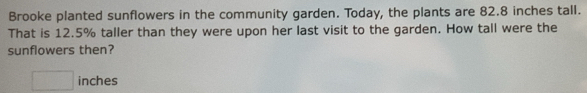 Brooke planted sunflowers in the community garden. Today, the plants are 82.8 inches tall. 
That is 12.5% taller than they were upon her last visit to the garden. How tall were the 
sunflowers then?
□ inches