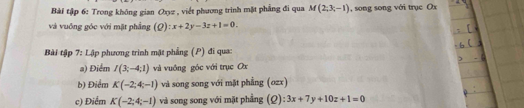 Bài tập 6: Trong không gian Oxyz , viết phương trình mặt phẳng đi qua M(2;3;-1) , song song với trục Ox
và vuông góc với mặt phẳng (Q):x+2y-3z+1=0. 
Bài tập 7: Lập phương trình mặt phẳng (P) đi qua: 
a) Điểm I(3;-4;1) và vuông góc với trục Ox
b) Điểm K(-2;4;-1) và song song với mặt phẳng (ozx) 
c) Điểm K(-2;4;-1) và song song với mặt phẳng (Q): 3x+7y+10z+1=0