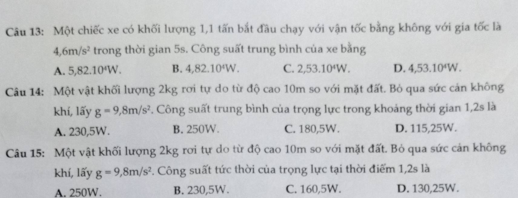 Một chiếc xe có khối lượng 1,1 tấn bắt đầu chạy với vận tốc bằng không với gia tốc là
4, 6m/s^2 trong thời gian 5s. Công suất trung bình của xe bằng
A. 5, 82.10^4W. B. 4,82.10^4W. C. 2,53.10^4W. D. 4,53.10^4W. 
Câu 14: Một vật khối lượng 2kg rơi tự do từ độ cao 10m so với mặt đất. Bỏ qua sức cản không
khí, lấy g=9, 8m/s^2 F. Công suất trung bình của trọng lực trong khoảng thời gian 1,2s là
A. 230,5W. B. 250W. C. 180,5W. D. 115,25W.
Câu 15: Một vật khối lượng 2kg rơi tự do từ độ cao 10m so với mặt đất. Bỏ qua sức cản không
khí, lấy g=9,8m/s^2. Công suất tức thời của trọng lực tại thời điểm 1, 2s là
A. 250W. B. 230,5W. C. 160, 5W. D. 130,25W.