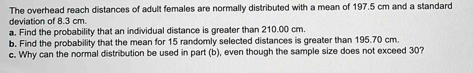 The overhead reach distances of adult females are normally distributed with a mean of 197.5 cm and a standard 
deviation of 8.3 cm. 
a. Find the probability that an individual distance is greater than 210.00 cm. 
b. Find the probability that the mean for 15 randomly selected distances is greater than 195.70 cm. 
c. Why can the normal distribution be used in part (b), even though the sample size does not exceed 30?