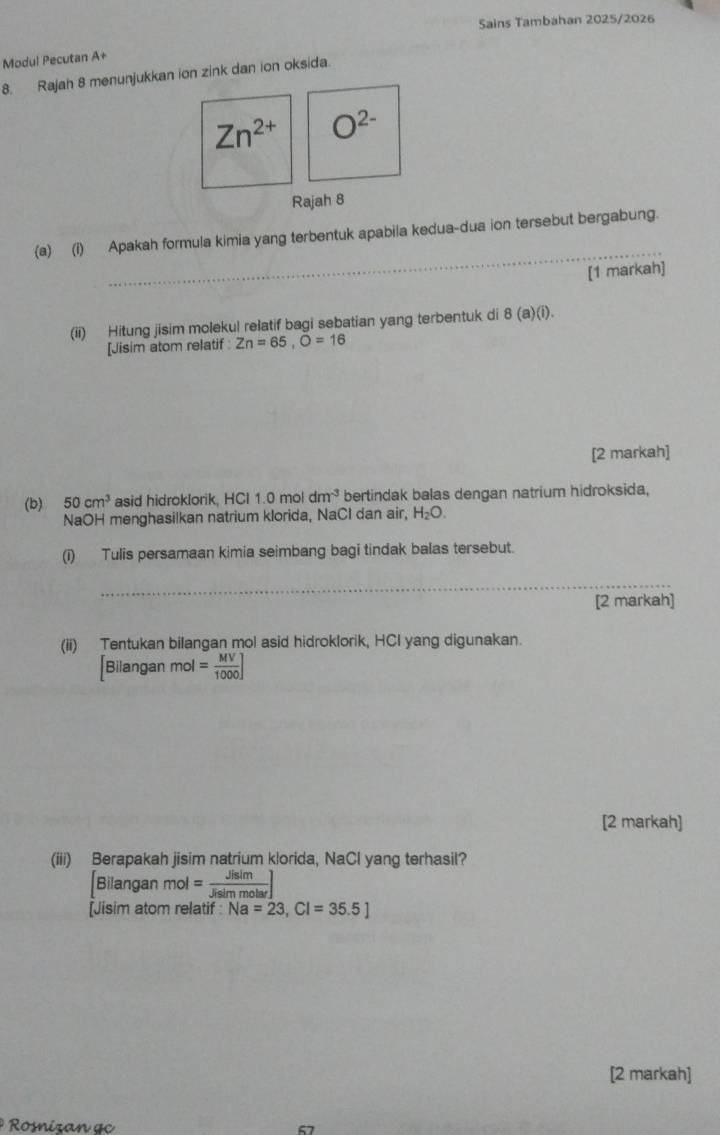 Sains Tambahan 2025/2026 
Modul Pecutan A+ 
8. Rajah 8 menunjukkan ion zink dan ion oksida.
Zn^(2+) O^(2-)
Rajah 8 
_ 
(a)(i) Apakah formula kimia yang terbentuk apabila kedua-dua ion tersebut bergabung. 
[1 markah] 
(ii) Hitung jisim molekul relatif bagi sebatian yang terbentuk di 8 (a)(i). 
[Jisim atom relatif Zn=65, O=16
[2 markah] 
(b) 50cm^3 asid hidroklorik, HCI 1.0 mol dm^(-3) bertindak balas dengan natrium hidroksida, 
NaOH menghasilkan natrium klorida, NaCl dan air, H_2O. 
(i) Tulis persamaan kimia seimbang bagi tindak balas tersebut. 
_ 
[2 markah] 
(ii) Tentukan bilangan mol asid hidroklorik, HCI yang digunakan. 
Bilangan mol= MV/1000 ]
[2 markah] 
(iii) Berapakah jisim natrium klorida, NaCl yang terhasil? 
Bilangan mol= Jisim/Jisimmolar ]
[Jisim atom relatif : Na=23, Cl=35.5]
[2 markah] 
Roizan ge