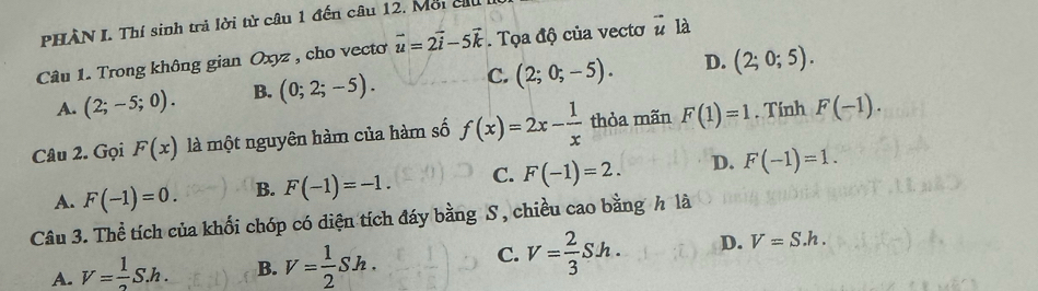 PHÀN I. Thí sinh trả lời từ câu 1 đến câu 12. Mỗi cu
Câu 1. Trong không gian Oxyz , cho vecto vector u=2vector i-5vector k. Tọa độ của vectơ vector u là
A. (2;-5;0). B. (0;2;-5). C. (2;0;-5). D. (2;0;5). 
Câu 2. Gọi F(x) là một nguyên hàm của hàm số f(x)=2x- 1/x  thỏa mãn F(1)=1. Tính F(-1).
A. F(-1)=0. B. F(-1)=-1. C. F(-1)=2. D. F(-1)=1. 
Câu 3. Thể tích của khối chóp có diện tích đáy bằng S , chiều cao bằng h là
C.
A. V= 1/2 S.h. B. V= 1/2 Sh. V= 2/3 Sh. D. V=S.h.