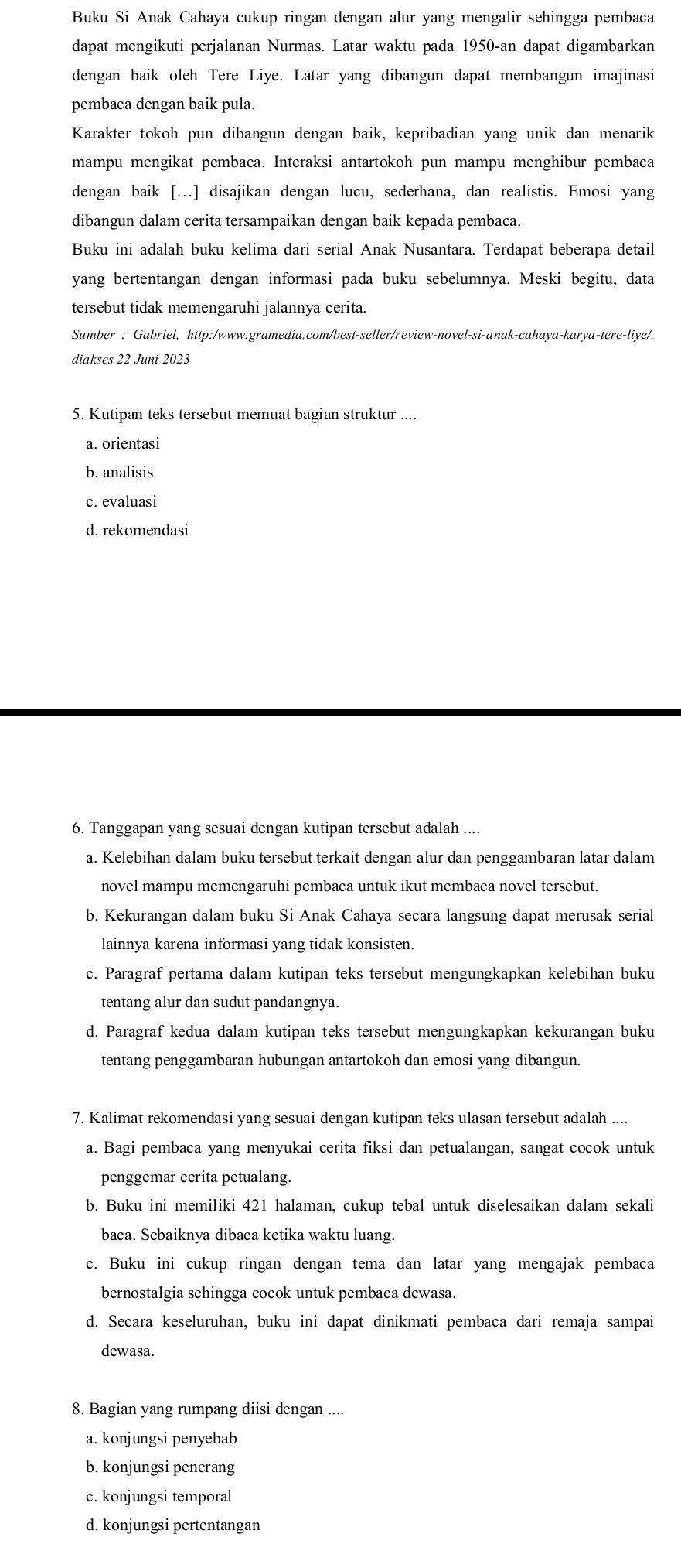 Buku Si Anak Cahaya cukup ringan dengan alur yang mengalir sehingga pembaca
dapat mengikuti perjalanan Nurmas. Latar waktu pada 1950-an dapat digambarkan
dengan baik oleh Tere Liye. Latar yang dibangun dapat membangun imajinasi
pembaca dengan baik pula.
Karakter tokoh pun dibangun dengan baik, kepribadian yang unik dan menarik
mampu mengikat pembaca. Interaksi antartokoh pun mampu menghibur pembaca
dengan baik [..] disajikan dengan lucu, sederhana, dan realistis. Emosi yang
dibangun dalam cerita tersampaikan dengan baik kepada pembaca.
Buku ini adalah buku kelima dari serial Anak Nusantara. Terdapat beberapa detail
yang bertentangan dengan informasi pada buku sebelumnya. Meski begitu, data
tersebut tidak memengaruhi jalannya cerita.
Sumber : Gabriel, http:/www.gramedia.com/best-seller/review-novel-si-anak-cahaya-karya-tere-liye/,
diakses 22 Juni 2023
5. Kutipan teks tersebut memuat bagian struktur ....
a. orientasi
b. analisis
c. evaluasi
d. rekomendasi
6. Tanggapan yang sesuai dengan kutipan tersebut adalah ....
a. Kelebihan dalam buku tersebut terkait dengan alur dan penggambaran latar dalam
novel mampu memengaruhi pembaca untuk ikut membaca novel tersebut.
b. Kekurangan dalam buku Si Anak Cahaya secara langsung dapat merusak serial
lainnya karena informasi yang tidak konsisten.
c. Paragraf pertama dalam kutipan teks tersebut mengungkapkan kelebihan buku
tentang alur dan sudut pandangnya.
d. Paragraf kedua dalam kutipan teks tersebut mengungkapkan kekurangan buku
tentang penggambaran hubungan antartokoh dan emosi yang dibangun.
7. Kalimat rekomendasi yang sesuai dengan kutipan teks ulasan tersebut adalah ....
a. Bagi pembaca yang menyukai cerita fiksi dan petualangan, sangat cocok untuk
penggemar cerita petualang.
b. Buku ini memiliki 421 halaman, cukup tebal untuk diselesaikan dalam sekali
baca. Sebaiknya dibaca ketika waktu luang.
c. Buku ini cukup ringan dengan tema dan latar yang mengajak pembaca
bernostalgia sehingga cocok untuk pembaca dewasa.
d. Secara keseluruhan, buku ini dapat dinikmati pembaca dari remaja sampai
dewasa.
8. Bagian yang rumpang diisi dengan ....
a. konjungsi penyebab
b. konjungsi penerang
c. konjungsi temporal
d. konjungsi pertentangan