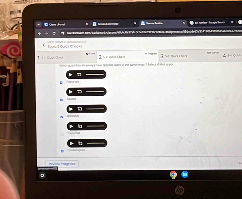 Clever | Portal Savvas EaryBridge Savvas Realize x six number - Google Search
savasrealize.com/dashboard/classes/66b6c0e57efc5c0e82cb9c98/details/assignments/85dcdde63a534190b49f03fdcaae8d6a/reviev
MATH-GRADE 3-12I5OI2O1500300
Topic 5 Quick Checks
2 5-2: Quick Check In Progress
1 5-1: Quick Check Dane
Not Started
3 5 -3: Quick Check 4 5-4: Quick
Which quadnilaterals always have opposite sides of the same length? Select all that apply

Rectangle

Square

Rhambus
Trapezoid
Paralletogram
Review Progress Qu