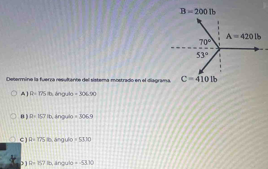 B=2001b
Determine la fuerza resultante del sistema mostrado en el diagrama. C=4101b
A ) R=175lb , ángulo =306.90
B ) R=157lb , ángulo =306.9
C ) R=175lb , ángulo =53.10
) ) R=157lb , ángulo =-53.10