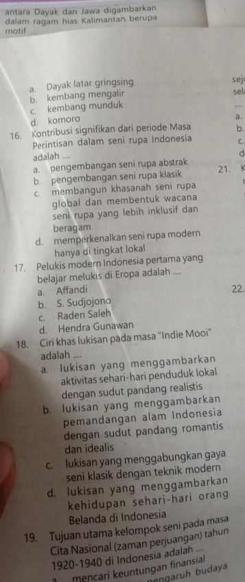 antara Dayak dan Jawa digambarkan
dalam ragam hias Kalimantan berupa
motif_
a. Dayak latar gringsing
sej
_
b. kembang mengalir sel
c. kembang munduk
d. komoro .
a.
16. Kontribusi signifikan dari periode Masa b.
Perintisan dalam seni rupa Indonesia C.
adalah ....
d
a. pengembangan seni rupa abstrak
b. pengembangan seni rupa klasik 21.
c. membangun khasanah seni rupa
global dan membentuk wacana
seni rupa yang lebih inklusif dan
beragam
d. memperkenalkan seni rupa modern
hanya di tingkat lokal
17. Pelukis modern Indonesia pertama yang
belajar melukis di Eropa adalah ....
a. Affandi 22.
b. S. Sudjojono
c. Raden Saleh
d. Hendra Gunawan
18. Ciri khas lukisan pada masa “Indie Mooi”
adalah ....
a. lukisan yang menggambarkan
aktivitas sehari-hari penduduk lokal
dengan sudut pandang realistis
b. lukisan yang menggambarkan
pemandangan alam Indonesia
dengan sudut pandang romantis
dan idealis
c. lukisan yang menggabungkan gaya
seni klasik dengan teknik modern
d. lukisan yang menggambarkan
kehidupan sehari-hari orang
Belanda di Indonesia
19. Tujuan utama kelompok seni pada masa
Cita Nasional (zaman perjuangan) tahun
1920-1940 di Indonesia adalah ....
meŋçari keuntungan finansial
neŋgarüh budaya