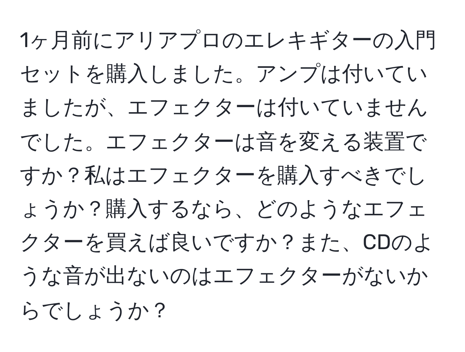 1ヶ月前にアリアプロのエレキギターの入門セットを購入しました。アンプは付いていましたが、エフェクターは付いていませんでした。エフェクターは音を変える装置ですか？私はエフェクターを購入すべきでしょうか？購入するなら、どのようなエフェクターを買えば良いですか？また、CDのような音が出ないのはエフェクターがないからでしょうか？