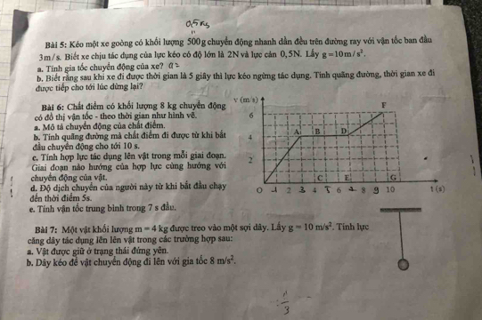 Kéo một xe goòng có khối lượng 500g chuyển động nhanh dần đều trên đường ray với vận tốc ban đầu
3m/s. Biết xe chịu tác dụng của lực kéo có độ lớn là 2N và lực cản 0, 5N. Lấy g=10m/s^2.
a. Tính gia tốc chuyển động của xe? a
b. Biết rằng sau khỉ xe đi được thời gian là 5 giây thì lực kéo ngừng tác dụng. Tinh quãng đường, thời gian xe đi
được tiếp cho tới lúc dừng lại?
Bài 6: Chất điểm có khối lượng 8 kg chuyển độn
có đồ thị vận tốc - theo thời gian như hình vẽ.
a. Mô tả chuyển động của chất điểm.
b. Tính quãng đường mà chất điểm đi được từ khi b
đầu chuyển động cho tới 10 s.
c, Tính hợp lực tác dụng lên vật trong mỗi giai đoạ
Giai đoạn nào hướng của hợp lực cùng hướng vớ
chuyên động của vật. 
d. Độ dịch chuyển của người này từ khi bắt đầu chạ
đến thời điểm 5s.
e. Tính vận tốc trung bình trong 7 s đầu.
Bài 7: Một vật khối lượng m=4kg; được treo vào một sợi dây. Lấy g=10m/s^2. Tính lực
căng dây tác dụng lên lên vật trong các trường hợp sau:
a. Vật được giữ ở trạng thái đứng yên.
b. Dây kéo đề vật chuyển động đi lên với gia tốc 8m/s^2.
