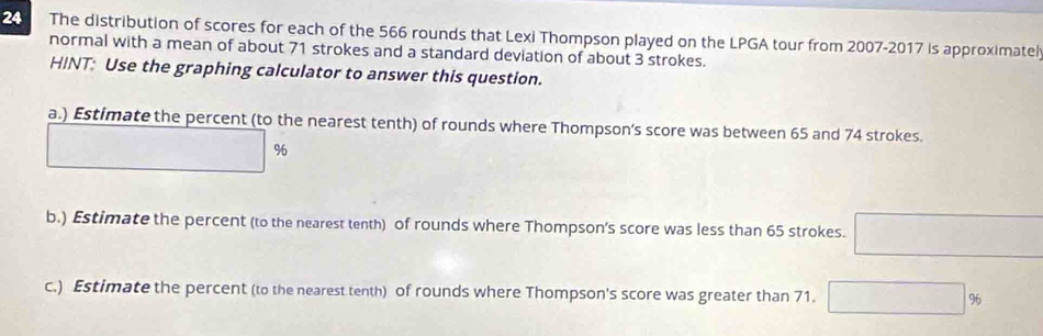 The distribution of scores for each of the 566 rounds that Lexi Thompson played on the LPGA tour from 2007-2017 is approximatel 
normal with a mean of about 71 strokes and a standard deviation of about 3 strokes. 
HINT: Use the graphing calculator to answer this question. 
a.) Estimate the percent (to the nearest tenth) of rounds where Thompson’s score was between 65 and 74 strokes.
U-R_1+...
%
b.) Estimate the percent (to the nearest tenth) of rounds where Thompson’s score was less than 65 strokes. □ 
c.) Estimate the percent (to the nearest tenth) of rounds where Thompson's score was greater than 71. □ %