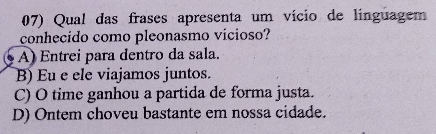 Qual das frases apresenta um vício de linguagem
conhecido como pleonasmo vicioso?
A) Entrei para dentro da sala.
B) Eu e ele viajamos juntos.
C) O time ganhou a partida de forma justa.
D) Ontem choveu bastante em nossa cidade.