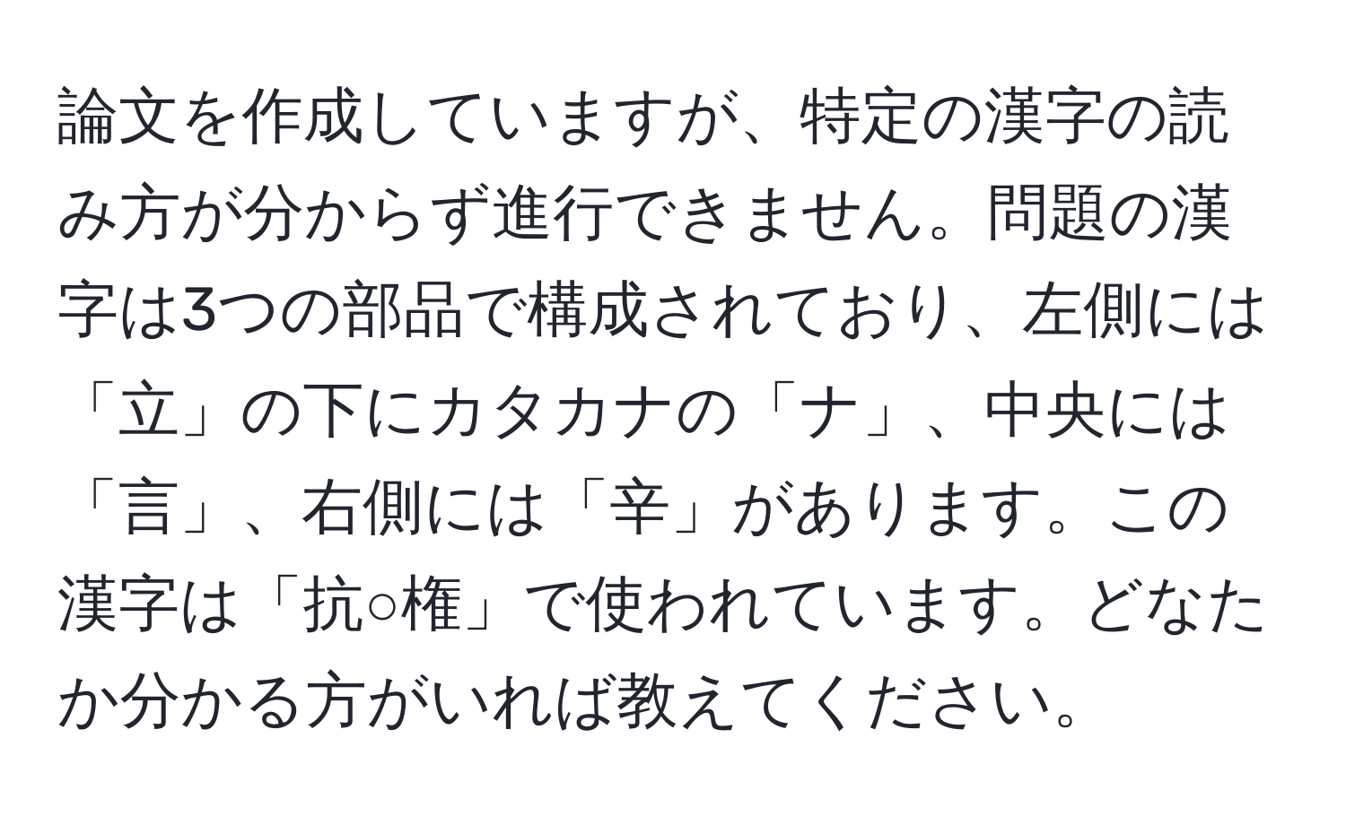 論文を作成していますが、特定の漢字の読み方が分からず進行できません。問題の漢字は3つの部品で構成されており、左側には「立」の下にカタカナの「ナ」、中央には「言」、右側には「辛」があります。この漢字は「抗○権」で使われています。どなたか分かる方がいれば教えてください。