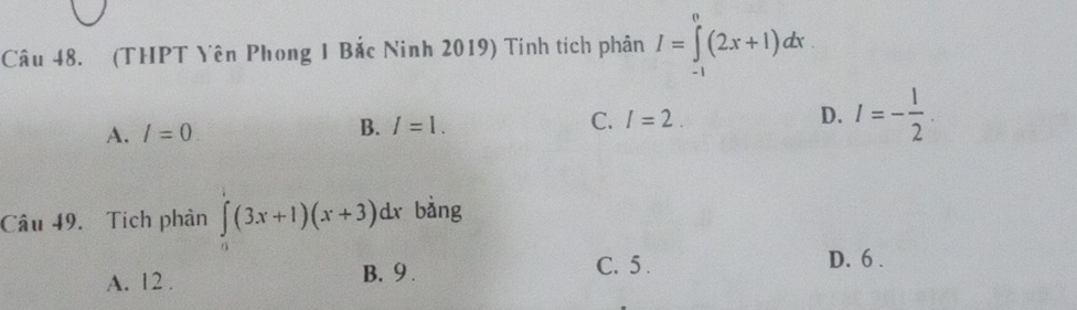 (THPT Yên Phong 1 Bắc Ninh 2019) Tinh tích phân I=∈tlimits _(-1)^0(2x+1)dx.
A. l=0 B. I=1. C. I=2. D. I=- 1/2 . 
Câu 49. Tích phân ∈tlimits _0(3x+1)(x+3)dx bàng
A. 12.
B. 9. C. 5. D. 6.