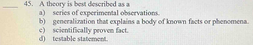 A theory is best described as a
a) series of experimental observations.
b) generalization that explains a body of known facts or phenomena.
c) scientifically proven fact.
d) testable statement.