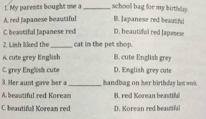 My parents bought me a _school bag for my birthday.
A. red Japanese beautiful B. Japanese red beautiful
C. beautiful Japanese red D. beautiful red Japanese
2. Linh liked the _cat in the pet shop.
A. cute grey English B. cute English grey
C. grey English cute D. English grey cute
3. Her aunt gave her a _handbag on her birthday last week.
A. beautiful red Korean B. red Korean beautiful
C. beautiful Korean red D. Korean red beautiful