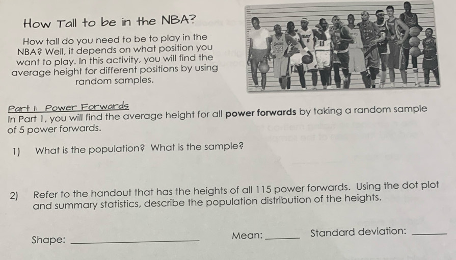 How Tall to be in the NBA? 
How tall do you need to be to play in the 
NBA? Well, it depends on what position you 
want to play. In this activity, you will find the 
average height for different positions by using 
random samples. 
Part 1: Power Forwards 
In Part 1, you will find the average height for all power forwards by taking a random sample 
of 5 power forwards. 
1) What is the population? What is the sample? 
2) Refer to the handout that has the heights of all 115 power forwards. Using the dot plot 
and summary statistics, describe the population distribution of the heights. 
Shape: _Mean: _Standard deviation:_