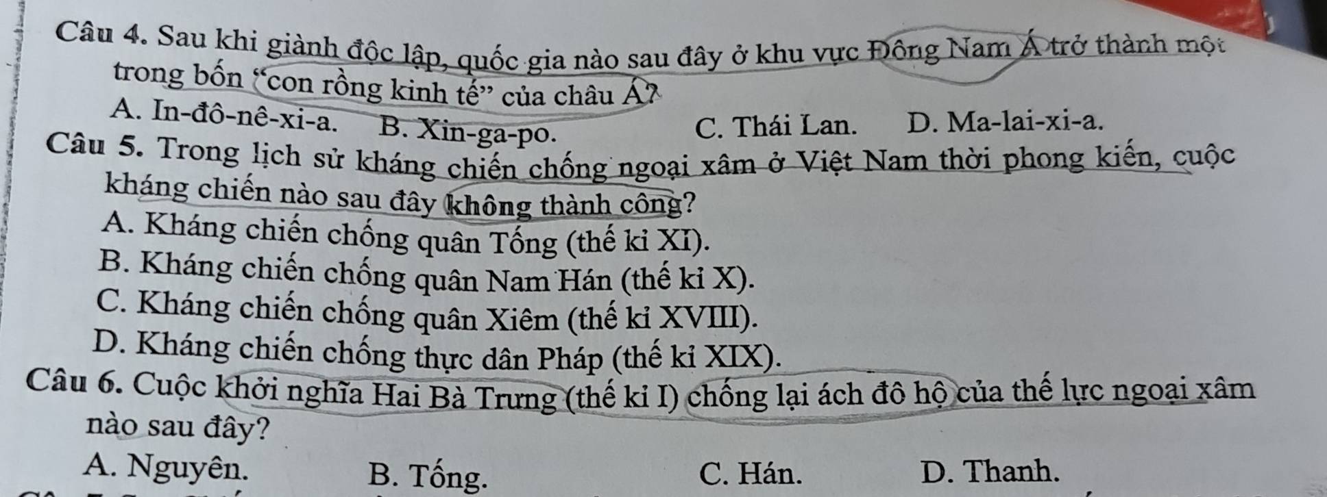 Sau khi giành độc lập, quốc gia nào sau đây ở khu vực Đông Nam Á trở thành một
trong bốn “con rồng kinh tế” của châu Á7
A. In-đô-nê-xi-a. B. Xin-ga-po.
C. Thái Lan. D. Ma-lai-xi-a.
Câu 5. Trong lịch sử kháng chiến chống ngoại xâm ở Việt Nam thời phong kiến, cuộc
kháng chiến nào sau đây không thành công?
A. Kháng chiến chống quân Tống (thế ki XI).
B. Kháng chiến chống quân Nam Hán (thế ki X).
C. Kháng chiến chống quân Xiêm (thế kỉ XVIII).
D. Kháng chiến chống thực dân Pháp (thế kỉ XIX).
Câu 6. Cuộc khởi nghĩa Hai Bà Trưng (thế ki I) chống lại ách đô hộ của thế lực ngoại xâm
nào sau đây?
A. Nguyên. B. Tống. C. Hán. D. Thanh.