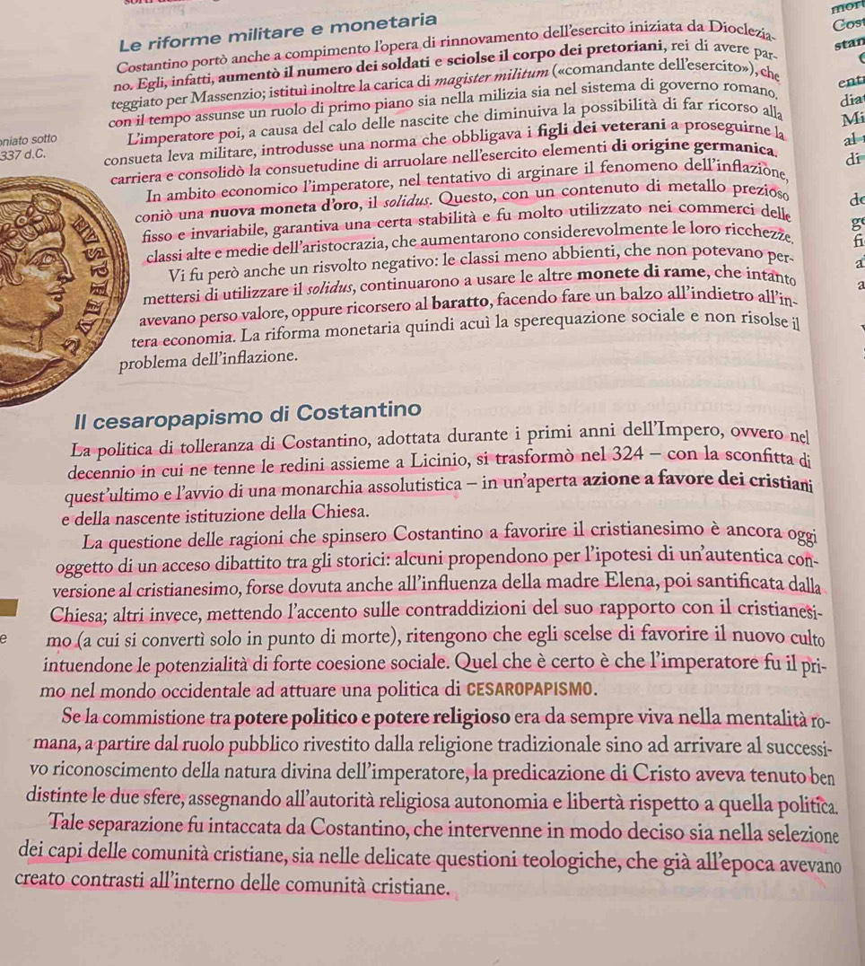 Le riforme militare e monetaria
Costantino portò anche a compimento l'opera di rinnovamento dell'esercito iniziata da Dioclezia mor
stan
no. Egli, infatti, aumentò il numero dei soldati e sciolse il corpo dei pretoriani, rei di avere pars Cost
teggiato per Massenzio; istituì inoltre la carica di magister militum («comandante dellesercito»), che
ent
con il tempo assunse un ruolo di primo piano sia nella milizia sia nel sistema di governo romano, dia
niato sotto  L'imperatore poi, a causa del calo delle nascite che diminuiva la possibilità di far ricorso alla
Mi
337 d.C. consueta leva militare, introdusse una norma che obbligava i figli dei veterani a proseguirne la
iera e consolidò la consuetudine di arruolare nell'esercito elementi di origine germanica. al
In ambito economico l’imperatore, nel tentativo di arginare il fenomeno dell’inflazione, di
oniò una nuova moneta d'oro, il solidus. Questo, con un contenuto di metallo prezioso
d
fisso e invariabile, garantiva una certa stabilità e fu molto utilizzato nei commerci delle
f
classi alte e medie dell’aristocrazia, che aumentarono considerevolmente le loro rícchezže g
Vi fu però anche un risvolto negativo: le classi meno abbienti, che non potevano per
a
mettersi di utilizzare il solidus, continuarono a usare le altre monete di rame, che intanto
avevano perso valore, oppure ricorsero al baratto, facendo fare un balzo all’índietro all’in a
era economia. La riforma monetaria quindi acuì la sperequazione sociale e non risolse i
oblema dell’inflazione.
Il cesaropapismo di Costantino
La politica di tolleranza di Costantino, adottata durante i primi anni dell'Impero, ovvero nel
decennio in cui ne tenne le redini assieme a Licinio, si trasformò nel 324 - con la sconfitta di
quest’ultimo e l’avvio di una monarchia assolutistica - in un’aperta azione a favore dei cristiani
e della nascente istituzione della Chiesa.
La questione delle ragioni che spinsero Costantino a favorire il cristianesimo è ancora oggi
oggetto di un acceso dibattito tra gli storici: alcuni propendono per l’ipotesi di un autentica con-
versione al cristianesimo, forse dovuta anche all’influenza della madre Elena, poi santificata dalla
Chiesa; altri invece, mettendo l’accento sulle contraddizioni del suo rapporto con il cristianesi-
e mo (a cui si convertì solo in punto di morte), ritengono che egli scelse di favorire il nuovo culto
intuendone le potenzialità di forte coesione sociale. Quel che è certo è che l'imperatore fu il pri-
mo nel mondo occidentale ad attuare una politica di CESAROPAPISMO.
Se la commistione tra potere politico e potere religioso era da sempre viva nella mentalità ro-
mana, a partire dal ruolo pubblico rivestito dalla religione tradizionale sino ad arrivare al successi-
vo riconoscimento della natura divina dell’imperatore, la predicazione di Cristo aveva tenuto ben
distinte le due sfere, assegnando all’autorità religiosa autonomia e libertà rispetto a quella politica.
Tale separazione fu intaccata da Costantino, che intervenne in modo deciso sia nella selezione
dei capi delle comunità cristiane, sia nelle delicate questioni teologiche, che già allepoca avevano
creato contrasti all’interno delle comunità cristiane.