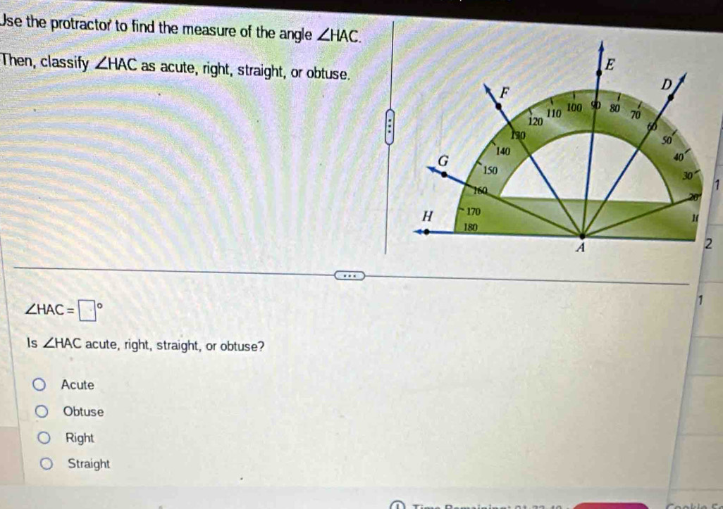 Use the protractor to find the measure of the angle ∠ HAC. 
Then, classify ∠ HAC as acute, right, straight, or obtuse.
∠ HAC=□°
1
Is ∠ HAC acute, right, straight, or obtuse?
Acute
Obtuse
Right
Straight