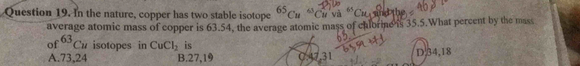 In the nature, copper has two stable isotope^(65)Cu^(63)Cuva^(65)Cu and the
average atomic mass of copper is 63.54, the average atomic mass of chlorine is 35.5.What percent by the mass
of^(63)Cu isotopes in CuCl_2 is
A. 73, 24 B. 27, 19 , 31 D, 34, 18