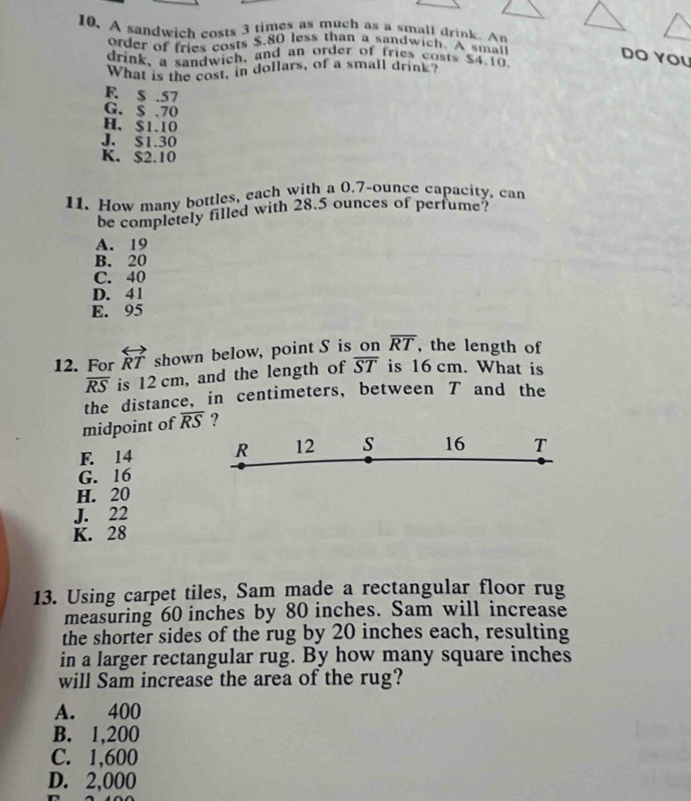 A sandwich costs 3 times as much as a small drink. An
order of fries costs $.80 less than a sandwich. A smai
DO YOU
drink, a sandwich, and an order of fries costs $4.10.
What is the cost, in dollars, of a small drink?
F. $ .57
G. $ 、70
H. $1.10
J. $1.30
K. $2.10
11. How many bottles, each with a 0.7-ounce capacity, can
be completely filled with 28.5 ounces of perfume?
A. 19
B. 20
C. 40
D. 41
E. 95
12. For overleftrightarrow RT shown below, point S is on overline RT , the length of
overline RS is 12 cm, and the length of overline ST is 16 cm. What is
the distance, in centimeters, between T and the
midpoint of overline RS ?
R 12 s
F. 14 16 T
G. 16
H. 20
J. 22
K. 28
13. Using carpet tiles, Sam made a rectangular floor rug
measuring 60 inches by 80 inches. Sam will increase
the shorter sides of the rug by 20 inches each, resulting
in a larger rectangular rug. By how many square inches
will Sam increase the area of the rug?
A. 400
B. 1,200
C. 1,600
D. 2,000