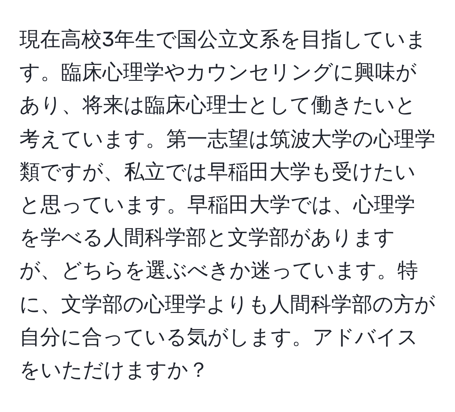 現在高校3年生で国公立文系を目指しています。臨床心理学やカウンセリングに興味があり、将来は臨床心理士として働きたいと考えています。第一志望は筑波大学の心理学類ですが、私立では早稲田大学も受けたいと思っています。早稲田大学では、心理学を学べる人間科学部と文学部がありますが、どちらを選ぶべきか迷っています。特に、文学部の心理学よりも人間科学部の方が自分に合っている気がします。アドバイスをいただけますか？