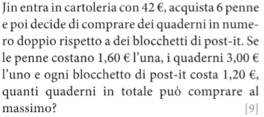 Jin entra in cartoleria con 42 €, acquista 6 penne 
e poi decide di comprare dei quaderni in nume- 
ro doppio rispetto a dei blocchetti di post-it. Se 
le penne costano 1,60 € l’una, i quaderni 3,00 €
l’uno e ogni blocchetto di post-it costa 1,20 €, 
quanti quaderni in totale può comprare al 
massimo? [9]