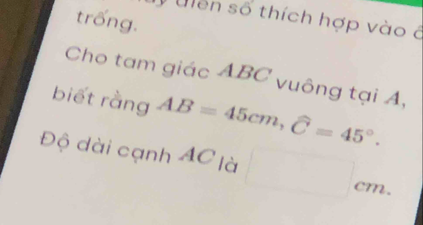 trống. 
Ulen số thích hợp vào ở 
Cho tam giác ABC vuông tại A, 
biết rằng AB=45cm, widehat C=45°. 
Độ dài cạnh AC là 
=