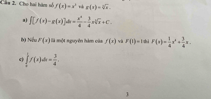 Cho hai hàm số f(x)=x^3 và g(x)=sqrt[3](x).
a) ∈t [f(x)-g(x)]dx= x^4/4 - 3/4 xsqrt[3](x)+C. 
b) Nếu F(x) là một nguyên hàm của f(x) và F(1)=1 thì F(x)= 1/4 x^4+ 3/4 x.
c) ∈tlimits _0^(1f(x)dx=frac 3)4. 
3