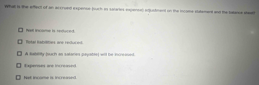 What is the effect of an accrued expense (such as salaries expense) adjustment on the income statement and the balance sheet?
Net income is reduced.
Total liabilities are reduced.
A liability (such as salaries payable) will be increased.
Expenses are increased.
Net income is increased.