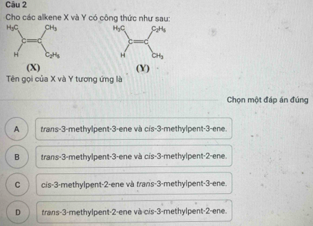 Cho các alkene X và Y có công thức như sau:
 
 
(X) (Y)
Tên gọi của X và Y tương ứng là
Chọn một đáp án đúng
A trans-3-methylpent-3-ene và cis-3-methylpent-3-ene.
B trans-3-methylpent-3-ene và cis-3-methylpent-2-ene.
C cis-3-methylpent-2-ene và trans-3-methylpent-3-ene.
D trans-3-methylpent-2-ene và cis-3-methylpent-2-ene.