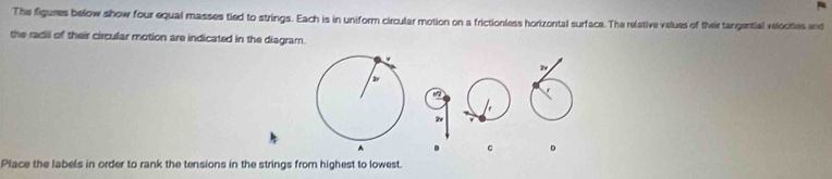 The figures below show four equal masses tied to strings. Each is in uniform circular motion on a frictionless horizontal surface. The relative values of their tangential velooties and 
the radill of their circular motion are indicated in the diagram. 
4
c D
Place the labels in order to rank the tensions in the strings from highest to lowest.