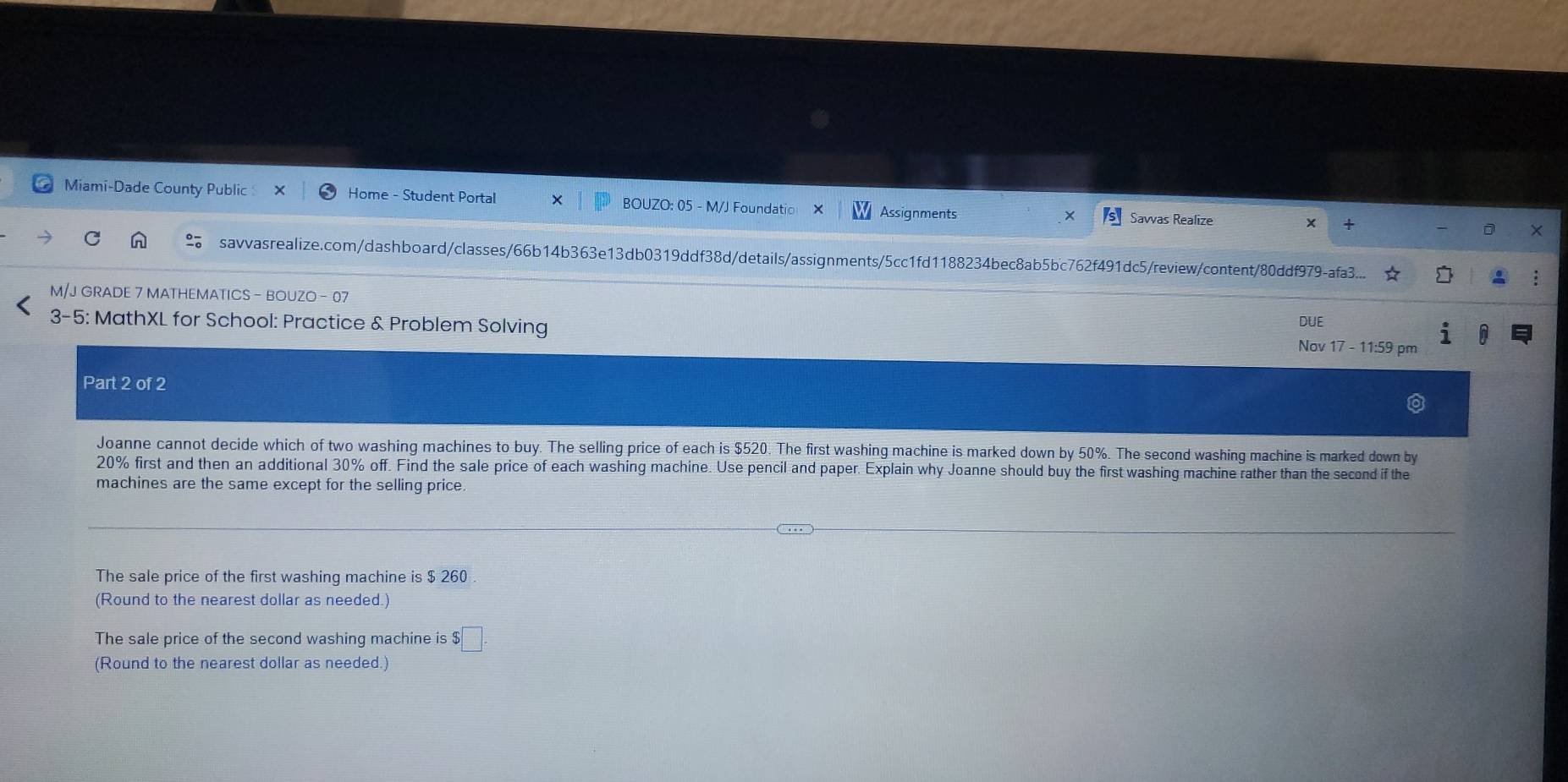 Miami-Dade County Public Home - Student Portal BOUZO: 05 - M/J Foundatio Assignments Savvas Realize + 
× 
X 
C savvasrealize.com/dashboard/classes/66b14b363e13db0319ddf38d/details/assignments/5cc1fd1188234bec8ab5bc762f491dc5/review/content/80ddf979-afa3... 
M/J GRADE 7 MATHEMATICS - BOUZO - 07 
3-5: MathXL for School: Practice & Problem Solving DUE 
Nov 17 - 11:59 pm 
Part 2 of 2 
Joanne cannot decide which of two washing machines to buy. The selling price of each is $520. The first washing machine is marked down by 50%. The second washing machine is marked down by
20% first and then an additional 30% off. Find the sale price of each washing machine. Use pencil and paper. Explain why Joanne should buy the first washing machine rather than the second if the 
machines are the same except for the selling price. 
The sale price of the first washing machine is $ 260
(Round to the nearest dollar as needed.) 
The sale price of the second washing machine is $□. 
(Round to the nearest dollar as needed.)