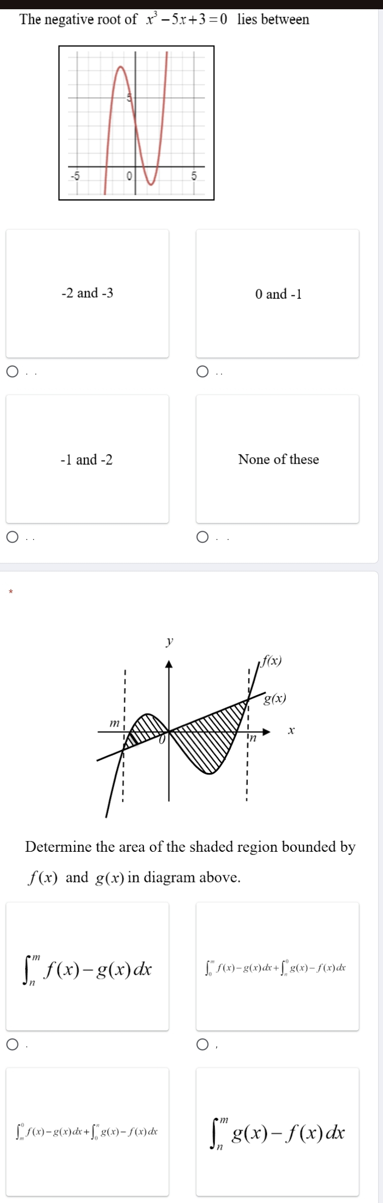 The negative root of x^3-5x+3=0 lies between
-2 and -3 0 and -1
-1 and -2 None of these
Determine the area of the shaded region bounded by
f(x) and g(x) in diagram above.
∈t _n^mf(x)-g(x)dx ∈t _0^mf(x)-g(x)dx+∈t _n^0g(x)-f(x)dx
),
∈t _m^0f(x)-g(x)dx+∈t _0^ng(x)-f(x)dx ∈t _n^mg(x)-f(x)dx