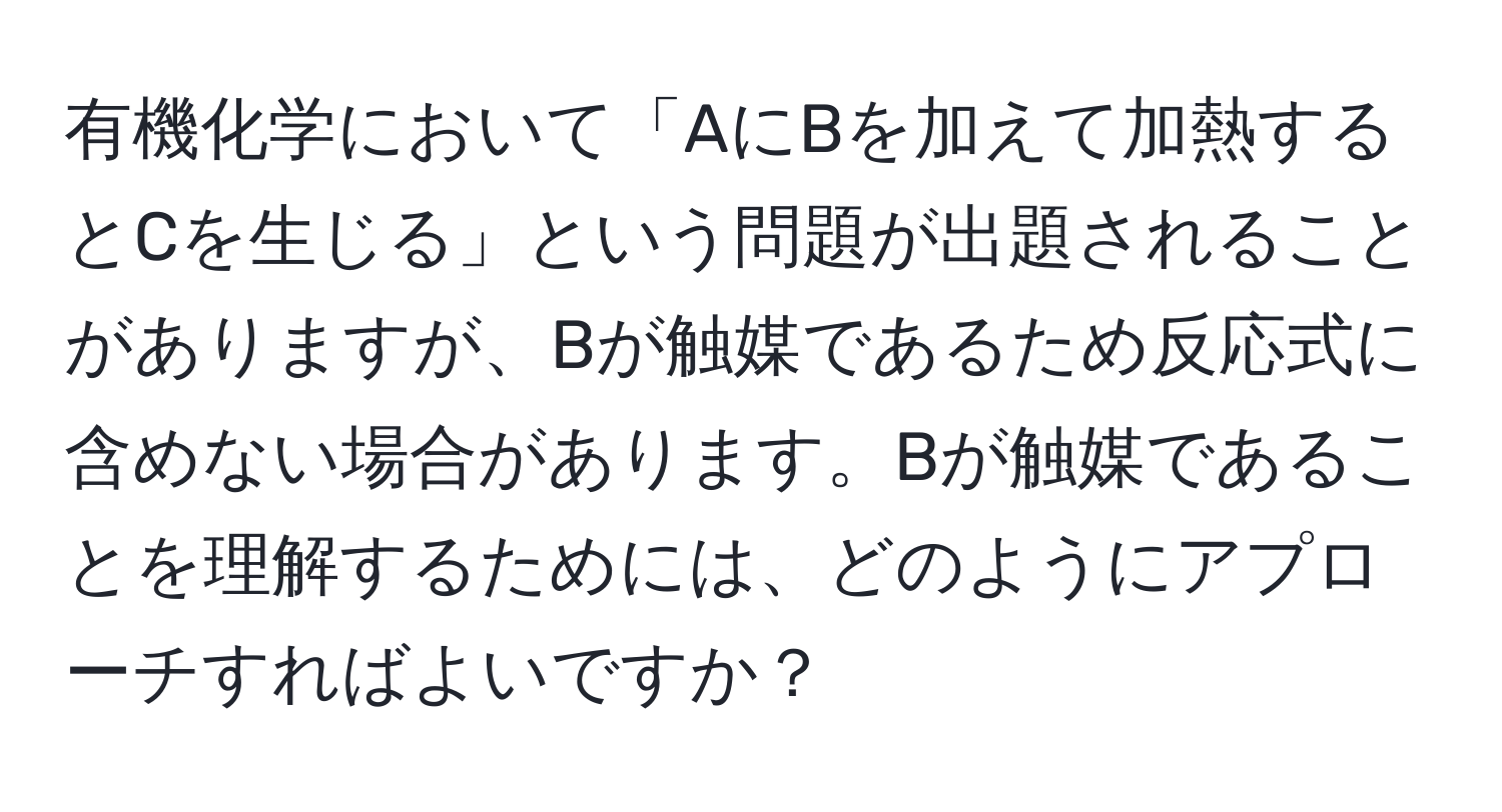 有機化学において「AにBを加えて加熱するとCを生じる」という問題が出題されることがありますが、Bが触媒であるため反応式に含めない場合があります。Bが触媒であることを理解するためには、どのようにアプローチすればよいですか？