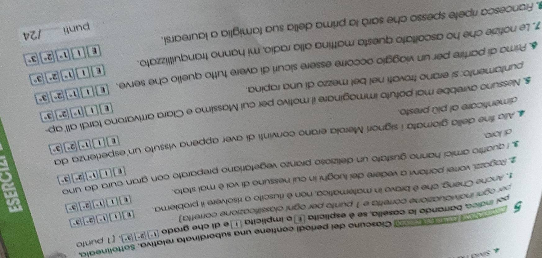 Sivd 1
5      A a  ó Ciascuno del periodi contiene una subordinata relativa. Sottolineala,
poi índica, barrando la casella, se é esplicita Eo implicita e di che grado (1°)] )][3^(overline )]. [1 punto
per ogni individuazione corretta e 1 punto per ogni classificazione corretta)
e][i][1-][2^-][3°
1, Anche Cheng, che è bravo in matematica, non è riuscito a risolvere il problema.
8 [1][1^-][2^-][3^-
l□ [1][1°][2°][3°
C
2. Ragazzi, vorrei portarvi a vedere dei luoghi in cui nessuno di voi è mai stato.
s, i quattro amici hanno gustato un delizioso pranzo vegetariano preparato con gran cura da uno
4 Alia fine della giornata i signori Merola erano convinti di aver appena vissuto un'esperienza da
di loro
dimenticare al più presto. f(1)|1°|2°|3°
E 11 1°| 2°| 3°
5. Nessuno avrebbe mai potuto immaginare il motivo per cui Massimo e Clara arrivarono tardi all'ap
1°|2°|3°
puntamento: si erano trovatí nel bel mezzo di una rapina,
E a 1^x|2^x|3^x
6 Prima di partire per un viaggio occorre essère sicuri di avere tutto quello che serve, t
1 1°||2° 3°
7. Le notizie che ho ascoltato questa mattina alla radio, mi hanno tranquillizzato.
punti /24
Francesca ripete spesso che sarà la prima della sua famiglia a laurearsi.