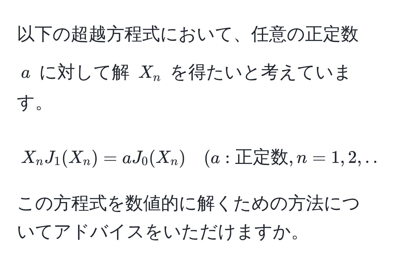 以下の超越方程式において、任意の正定数 $a$ に対して解 $X_n$ を得たいと考えています。  
$$X_n J_1(X_n) = a J_0(X_n) quad (a: 正定数, n=1,2,...)$$  
この方程式を数値的に解くための方法についてアドバイスをいただけますか。