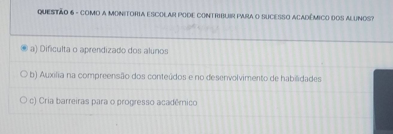 COMO A MONITORIA ESCOLAR PODE CONTRIBUIR PARA O SUCESSO ACADÊMICO DOS ALUNOS?
a) Dificulta o aprendizado dos alunos
b) Auxilia na compreensão dos conteúdos e no desenvolvimento de habilidades
c) Cria barreiras para o progresso acadêmico