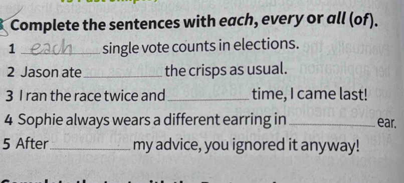 Complete the sentences with each, every or all (of). 
1 _single vote counts in elections. 
2 Jason ate _the crisps as usual. 
3 I ran the race twice and_ time, I came last! 
4 Sophie always wears a different earring in _ear. 
5 After_ my advice, you ignored it anyway!