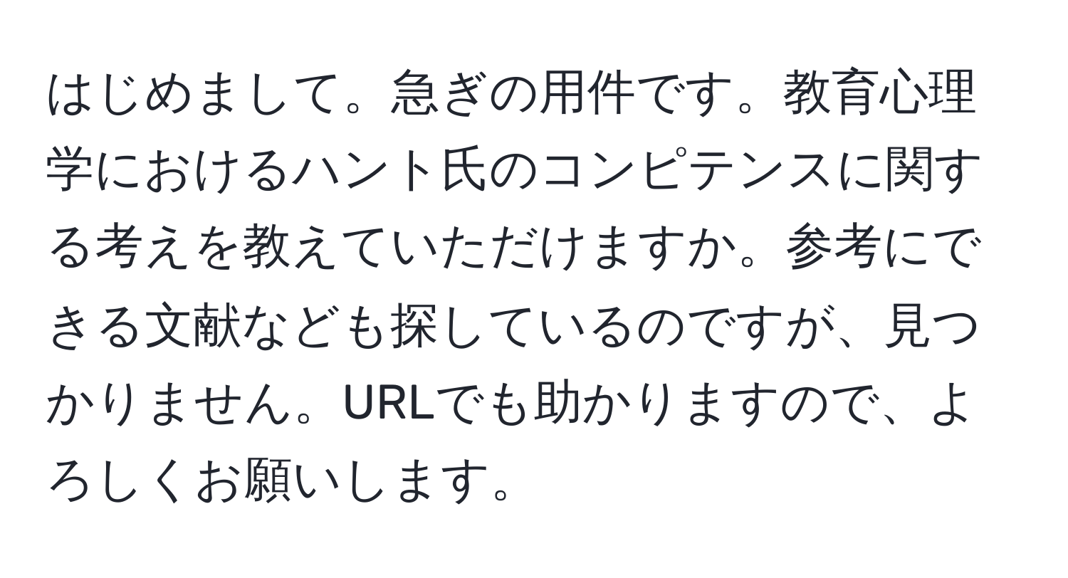 はじめまして。急ぎの用件です。教育心理学におけるハント氏のコンピテンスに関する考えを教えていただけますか。参考にできる文献なども探しているのですが、見つかりません。URLでも助かりますので、よろしくお願いします。