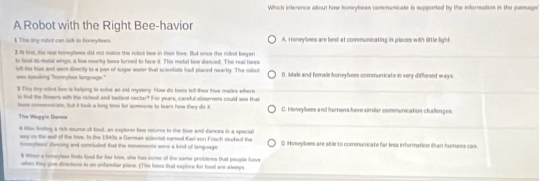 Which inference about how honeybees communicate is supported by the information in the passage
A Robot with the Right Bee-havior
1 This liny robol can lalk to honeybees. A. Honeybees are best at communicating in places with little light.
2 At first, the real honeybees did not notice the robot bee in their hive. But once the robol began
to beat its metal wings, a few nearby bees turned to face it. The metal bee danced. The real bees
left the hive and went directly to a pan of sugar water that scientists had placed nearby. The robot
was speaking "honeybes language." B. Male and female honeybees communicate in very different ways.
3 This tny robot bee is helping to solve an old mystery. How do bees tell their hive mates where
to find the flowers with the richest and tastiest nectar? For years, careful observers could see that
bem communicate, but it tosk a long time for someons to learn how they do it C. Honeybees and humans have similar communication challenges
The Vaggle Danoe
4 Altie finding a rich source of food, an explorer bee retures to the hive and dances in a special
way on the eall of the hive. Is the 1940s a German scientist named Karl von Frisch studied the D. Honeybees are able to communicate far less information than humans can.
homeytees' dancing and concluded that the movements were a kind of language
5 When a honeybee fieds food for her hive, she has some of the same problems that people have
when they give directions to an unfamiliar place. (The bees that explore for food are always