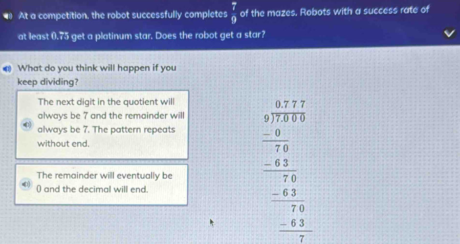 At a competition, the robot successfully completes  7/9  of the mazes. Robots with a success rate of
at least (. 75 get a platinum star. Does the robot get a star?
What do you think will happen if you
keep dividing?
The next digit in the quotient will
always be 7 and the remainder will
always be 7. The pattern repeats
without end.
The remainder will eventually be
( and the decimal will end.
beginarrayr □ □  3encloselongdiv 45769 -□ □ □  -2□  -□ 5 -2□  hline □ 5 hline □ endarray 