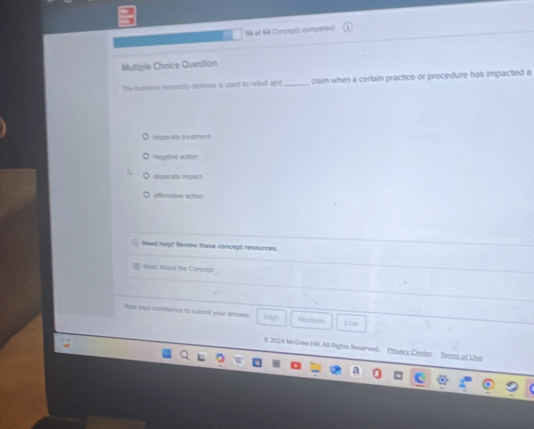 of 64 Concepts completed
Multiple Choice Question
The busness necessity defense is used to rebut a(h)_ claim when a certain practice or procedure has impacted a
csparate treament
O negattive action
O disparate impact
O afitmative action
Need help? Review these concept resources.
Resa About the Concept
Rate your contidence to submit your answer. High Medlium tow
0 2024 McGraw Hill, All Rights Reserved. Privecy Center Terms of Use