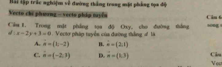 Bài tập trắc nghiệm về đường thắng trong mặt phẳng tọa độ
Vecto chỉ phương - vecto pháp tuyến Cân 6
Câu 1. Trong mặt phẳng tọa độ Oxy, cho đường thắng song s
d:x-2y+3=0. Vectơ pháp tuyển của đường thắng đô là
A. n=(1;-2) B. n=(2;1)
C. n=(-2;3) D. vector n=(1;3) Câu
Vec