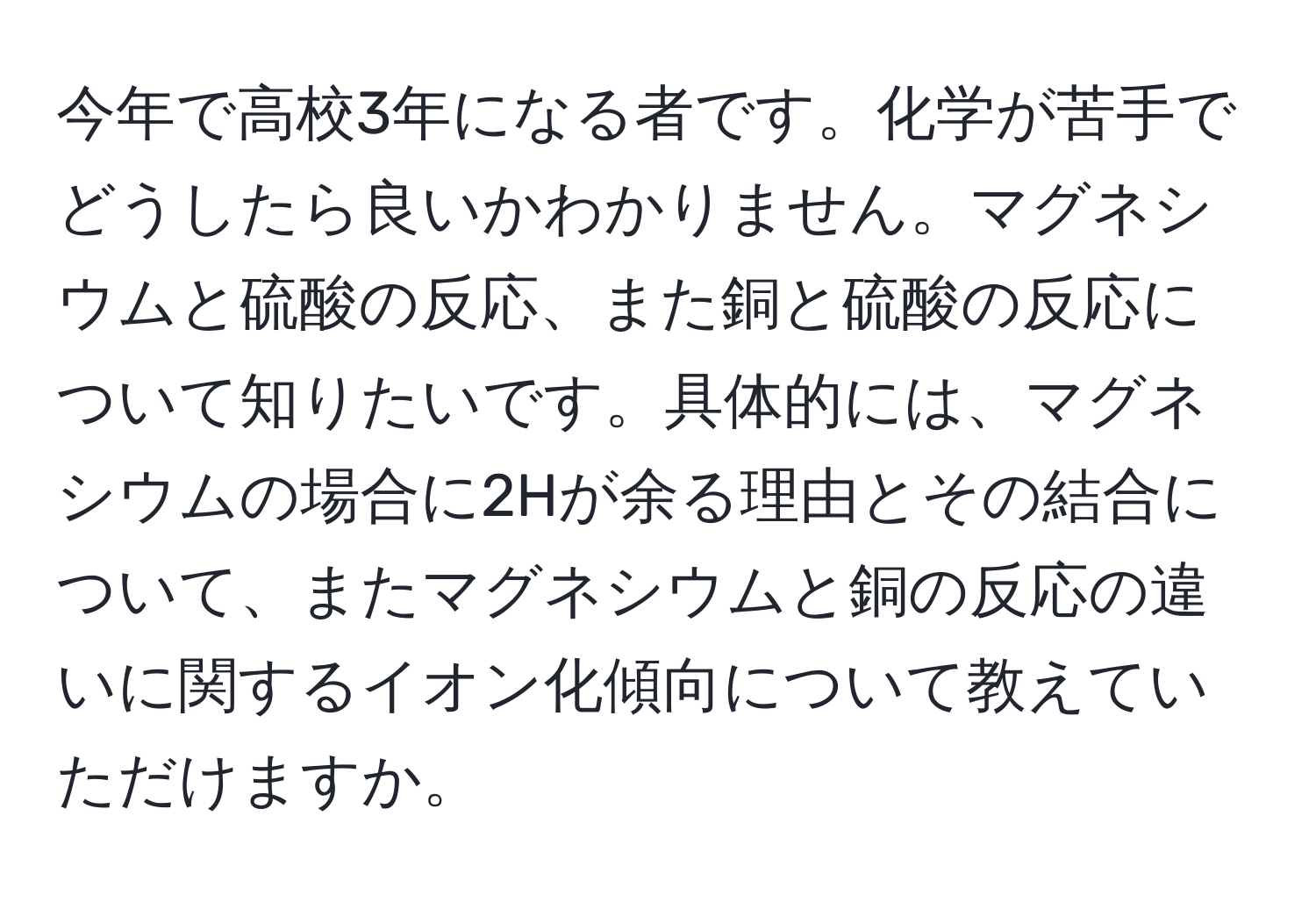 今年で高校3年になる者です。化学が苦手でどうしたら良いかわかりません。マグネシウムと硫酸の反応、また銅と硫酸の反応について知りたいです。具体的には、マグネシウムの場合に2Hが余る理由とその結合について、またマグネシウムと銅の反応の違いに関するイオン化傾向について教えていただけますか。