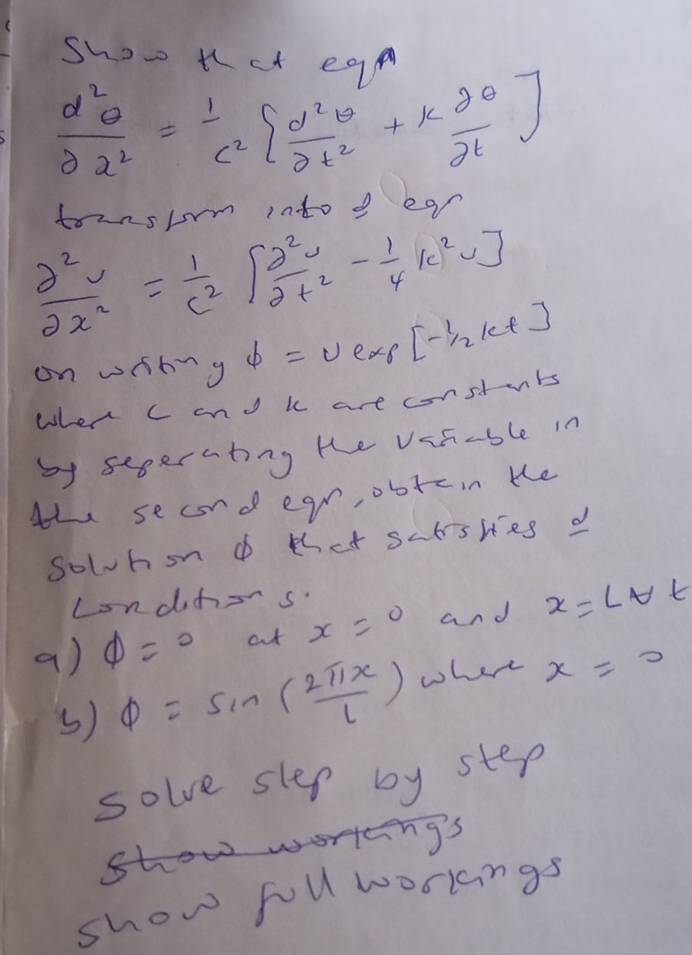 Show tct egp
 d^2θ /dx^2 = 1/c^2 [ d^2θ /dt^2 +k dθ /dt ]
tounslm into d ear
 partial^2v/partial x^2 = 1/c^2 [ partial^2v/partial t^2 - 1/4 |c^2v]
on wibng varPhi =U exs [- 1/2 kt]
when c and k are constuts 
by sepernting te var-ble in 
th secnd egr, obtcin te 
solhond that sctskes d 
Londihors 
a) phi =0 ct x=0 and x=Lapprox t_1
() phi =sin ( 2π x/l ) where x=0
solve slep by step 
show worring's 
show foll worlngs