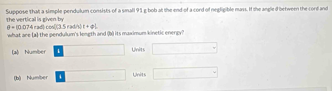 Suppose that a simple pendulum consists of a small 91 g bob at the end of a cord of negligible mass. If the angle θ between the cord and
the vertical is given by
θ =(0.074rad)cos [(3.5rad/s) t+phi ]. 
what are (a) the pendulum's length and (b) its maximum kinetic energy?
(a) Number □ Units □
(b) Number □ Units □