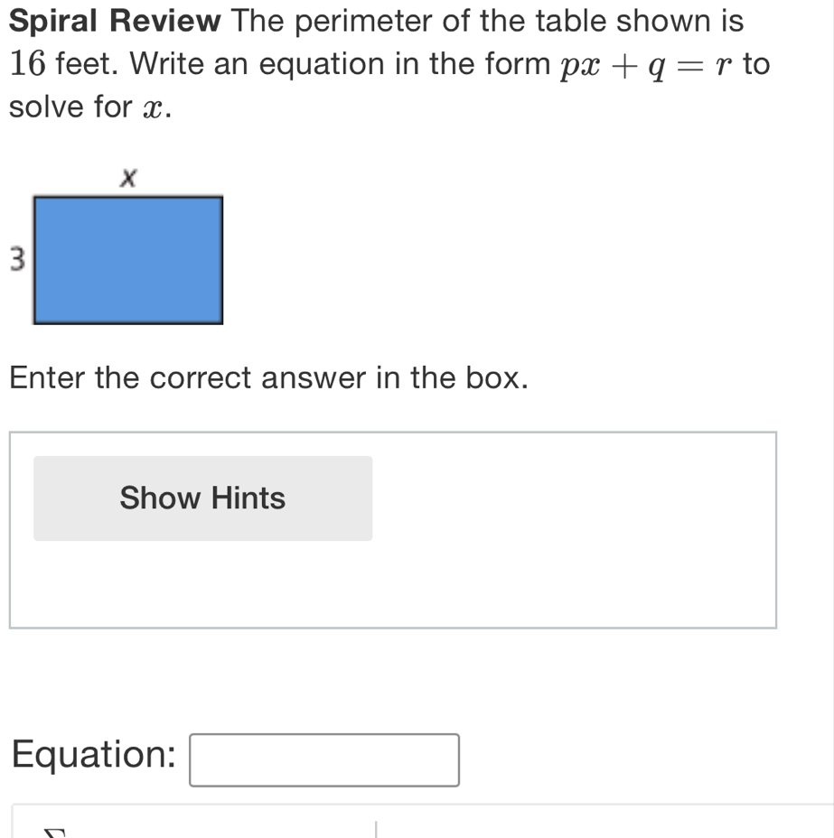 Spiral Review The perimeter of the table shown is
16 feet. Write an equation in the form px+q=r to 
solve for x. 
Enter the correct answer in the box. 
Show Hints 
Equation: x_frac |^2()^() □ 