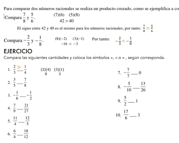 Para comparar dos números racionales se realiza un producto cruzado, como se ejemplifica a co 
Compara  7/8  y  5/6 . (7)(6) (5)(8)
42>40
El signo entre 42 y 40 es el mismo para los números racionales, por tanto:  7/8 > 5/6 
Compara - 2/3  y - 1/8 . (8) (-2) (3) (-1) Por tanto: - 2/3 <- 1/8 
-16
EJERCICIO 
Compara las siguientes cantidades y coloca los símbolos >, < 0</tex> = , según corresponda. 
1.  2/3  _ - 1/4  (2)(4) (3)(1) 
8 3
7. - 7/7  _ 0
2.  3/5  _  7/8 
8. - 5/10  _  13/26 
3. - 1/6  _ - 1/2 
9.  5/2  _ 1
4.  7/9  _  21/27 
10.  17/6  _ 3
5.  11/4  _  12/5 
6.  6/4  _  18/12 