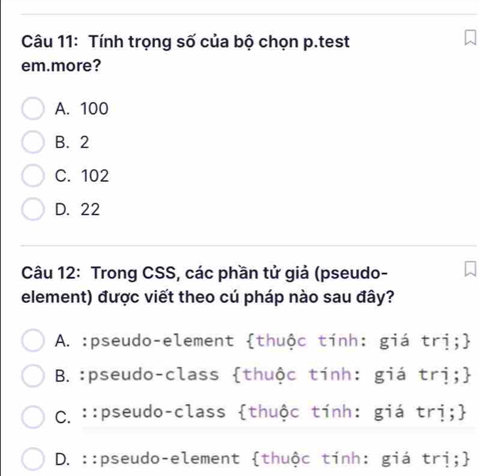 Tính trọng số của bộ chọn p.test
em.more?
A. 100
B. 2
C. 102
D. 22
Câu 12: Trong CSS, các phần tử giả (pseudo-
element) được viết theo cú pháp nào sau đây?
A. :pseudo-element thuộc tính: giá trị;
B. :pseudo-class thuộc tính: giá trị;
C.::pseudo-class thuộc tính: giá trị;
D. ::pseudo-element thuộc tính: giá trị;