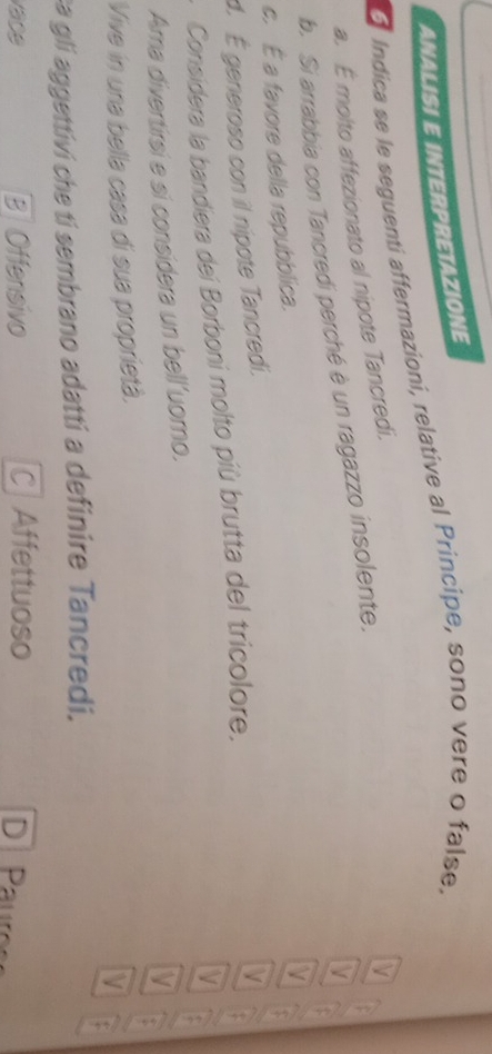 ANALISI E INTERPRETAZIONE
a Indica se le seguenti affermazioni, relative al Principe, sono vere o false,
a. É molto affezionato al nipote Tancredi.
V
IV
b. Si arrabbia con Tancredi perché è un ragazzo insolente.
c. É a favore della repubblica.
d. É generoso con il nipote Tancredi. V
$
Considera la bandiera dei Borboni molto più brutta del tricolore.
V
Ara divertirsi e si considera un bell’uorno. V :
V
Vive in una bella casa di sua proprietà. t
V :
ca gli aggettivi che tí sembrano adatti a definire Tancredi.
vace B Offensivo C Affettuoso